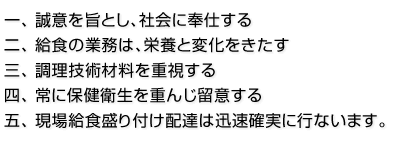 一、 誠意を旨とし、社会に奉仕する
二、 給食の業務は、栄養と変化をきたす
三、 調理技術材料を重視する
四、 常に保健衛生を重んじ留意する
五、 現場給食盛り付け配達は迅速確実に行ないます。